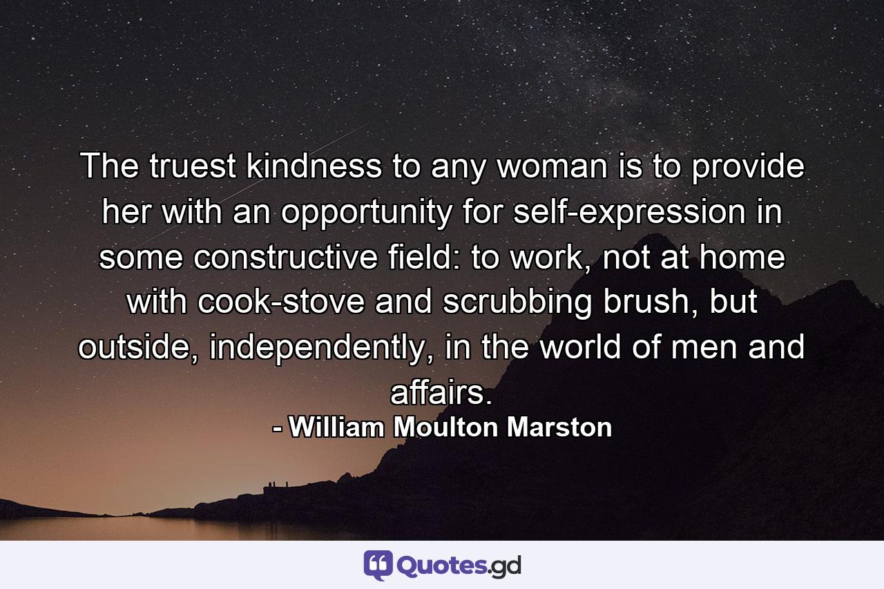 The truest kindness to any woman is to provide her with an opportunity for self-expression in some constructive field: to work, not at home with cook-stove and scrubbing brush, but outside, independently, in the world of men and affairs. - Quote by William Moulton Marston