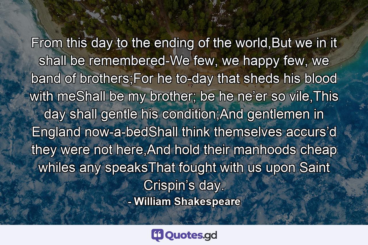 From this day to the ending of the world,But we in it shall be remembered-We few, we happy few, we band of brothers;For he to-day that sheds his blood with meShall be my brother; be he ne’er so vile,This day shall gentle his condition;And gentlemen in England now-a-bedShall think themselves accurs’d they were not here,And hold their manhoods cheap whiles any speaksThat fought with us upon Saint Crispin’s day. - Quote by William Shakespeare