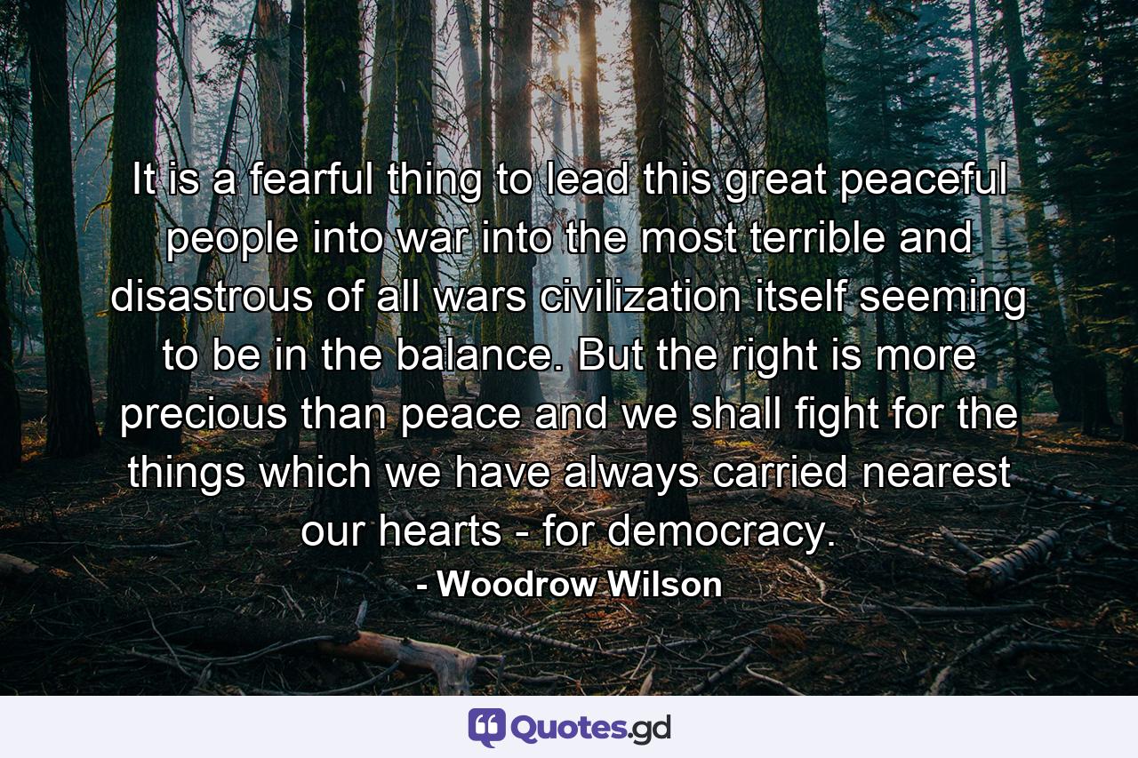 It is a fearful thing to lead this great peaceful people into war  into the most terrible and disastrous of all wars  civilization itself seeming to be in the balance. But the right is more precious than peace  and we shall fight for the things which we have always carried nearest our hearts - for democracy. - Quote by Woodrow Wilson