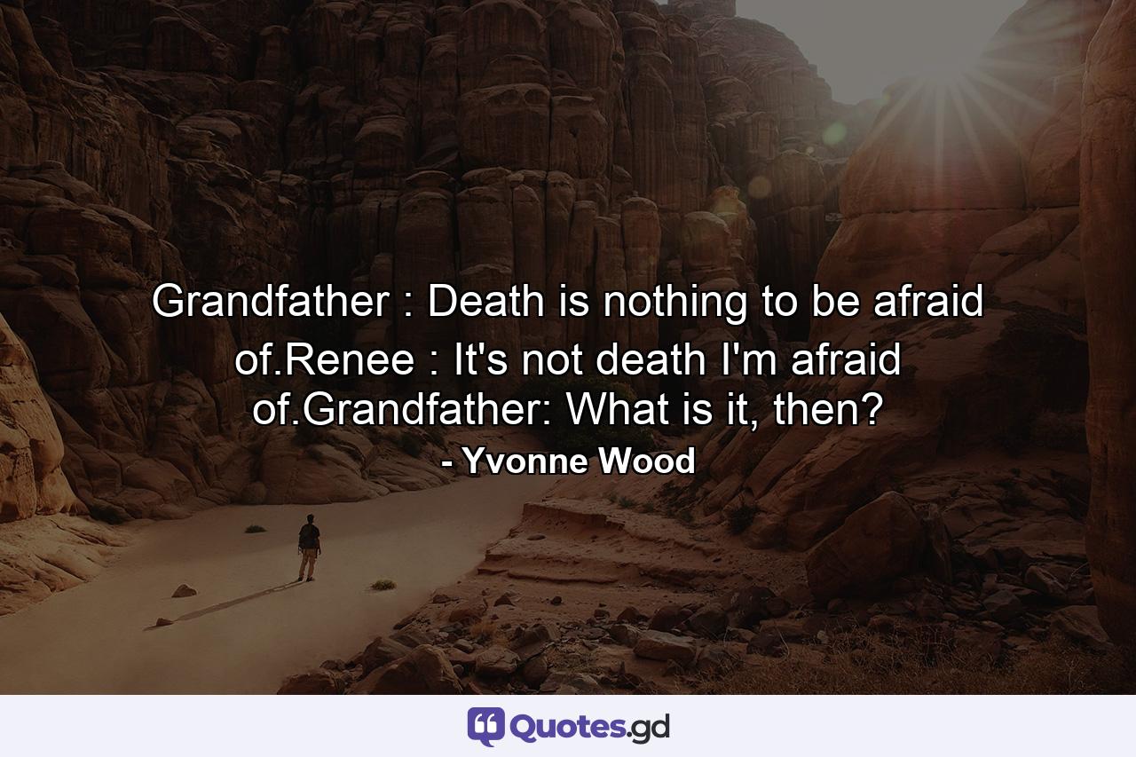 Grandfather : Death is nothing to be afraid of.Renee : It's not death I'm afraid of.Grandfather: What is it, then? - Quote by Yvonne Wood