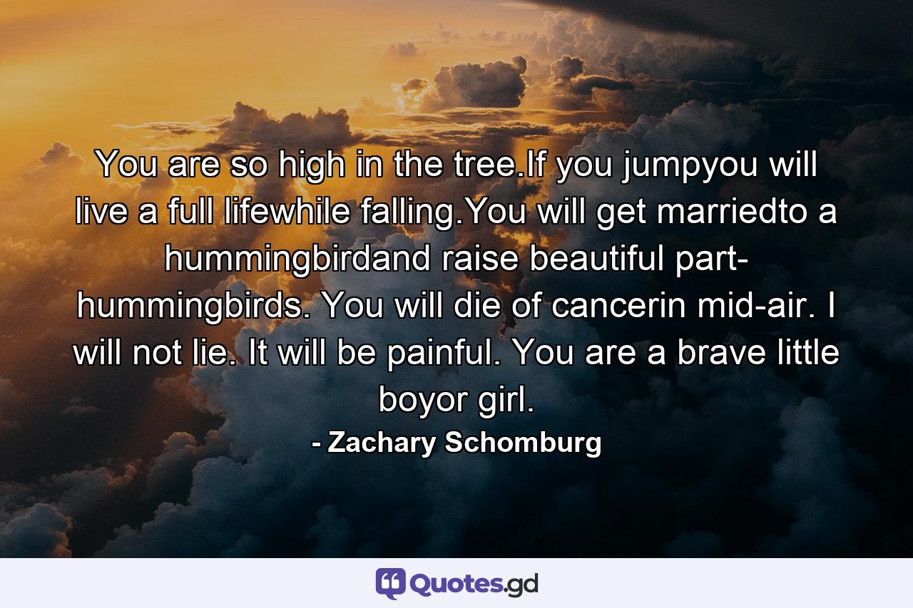 You are so high in the tree.If you jumpyou will live a full lifewhile falling.You will get marriedto a hummingbirdand raise beautiful part- hummingbirds. You will die of cancerin mid-air. I will not lie. It will be painful. You are a brave little boyor girl. - Quote by Zachary Schomburg