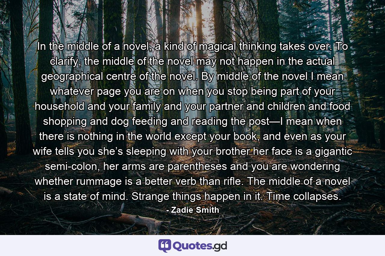 In the middle of a novel, a kind of magical thinking takes over. To clarify, the middle of the novel may not happen in the actual geographical centre of the novel. By middle of the novel I mean whatever page you are on when you stop being part of your household and your family and your partner and children and food shopping and dog feeding and reading the post—I mean when there is nothing in the world except your book, and even as your wife tells you she’s sleeping with your brother her face is a gigantic semi-colon, her arms are parentheses and you are wondering whether rummage is a better verb than rifle. The middle of a novel is a state of mind. Strange things happen in it. Time collapses. - Quote by Zadie Smith