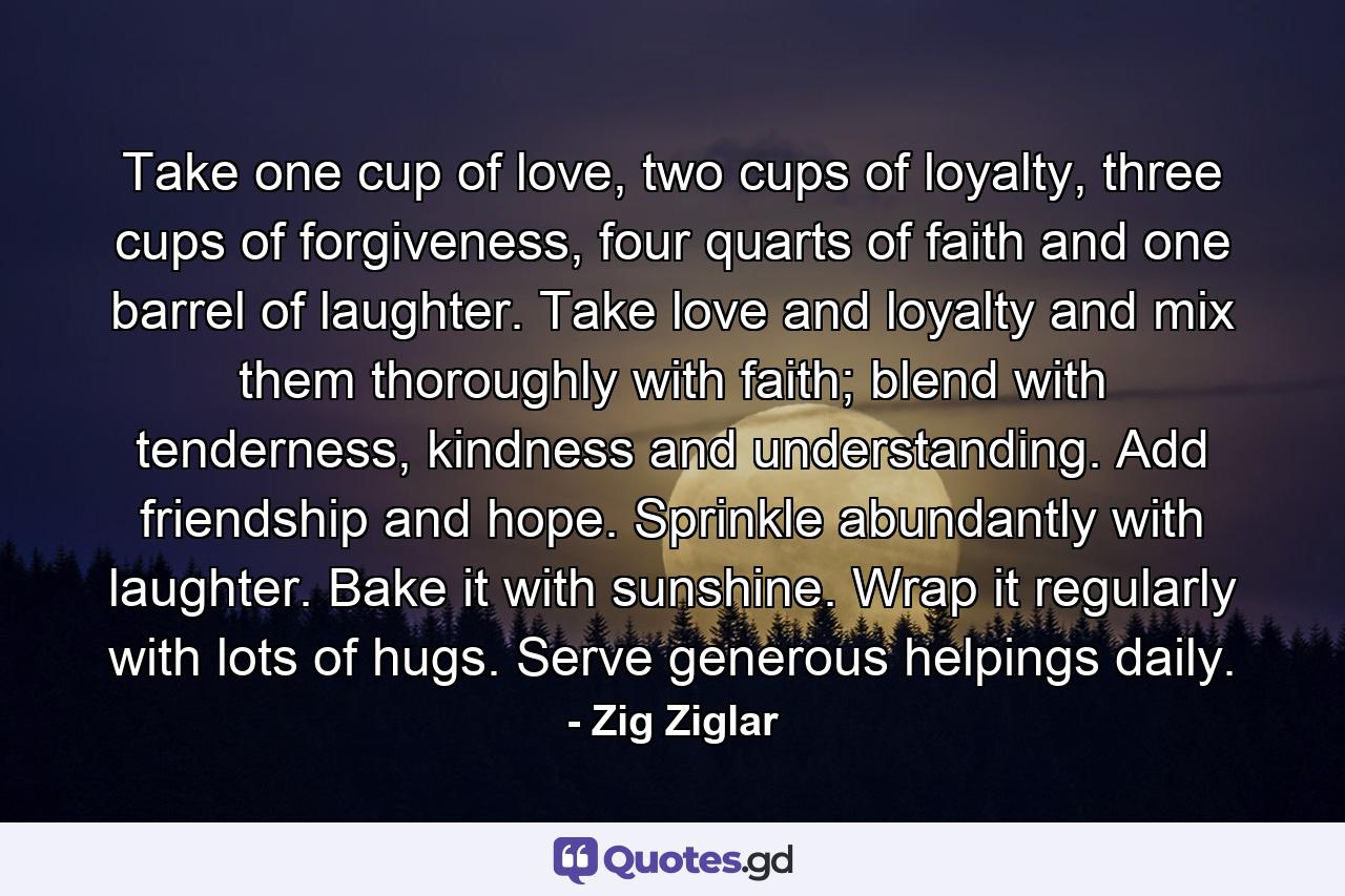 Take one cup of love, two cups of loyalty, three cups of forgiveness, four quarts of faith and one barrel of laughter. Take love and loyalty and mix them thoroughly with faith; blend with tenderness, kindness and understanding. Add friendship and hope. Sprinkle abundantly with laughter. Bake it with sunshine. Wrap it regularly with lots of hugs. Serve generous helpings daily. - Quote by Zig Ziglar