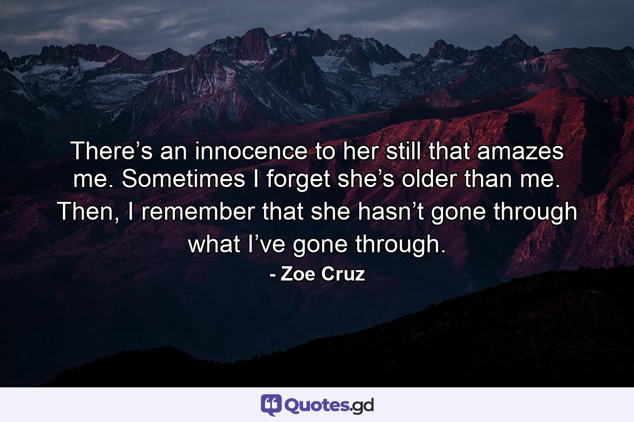 There’s an innocence to her still that amazes me. Sometimes I forget she’s older than me. Then, I remember that she hasn’t gone through what I’ve gone through. - Quote by Zoe Cruz