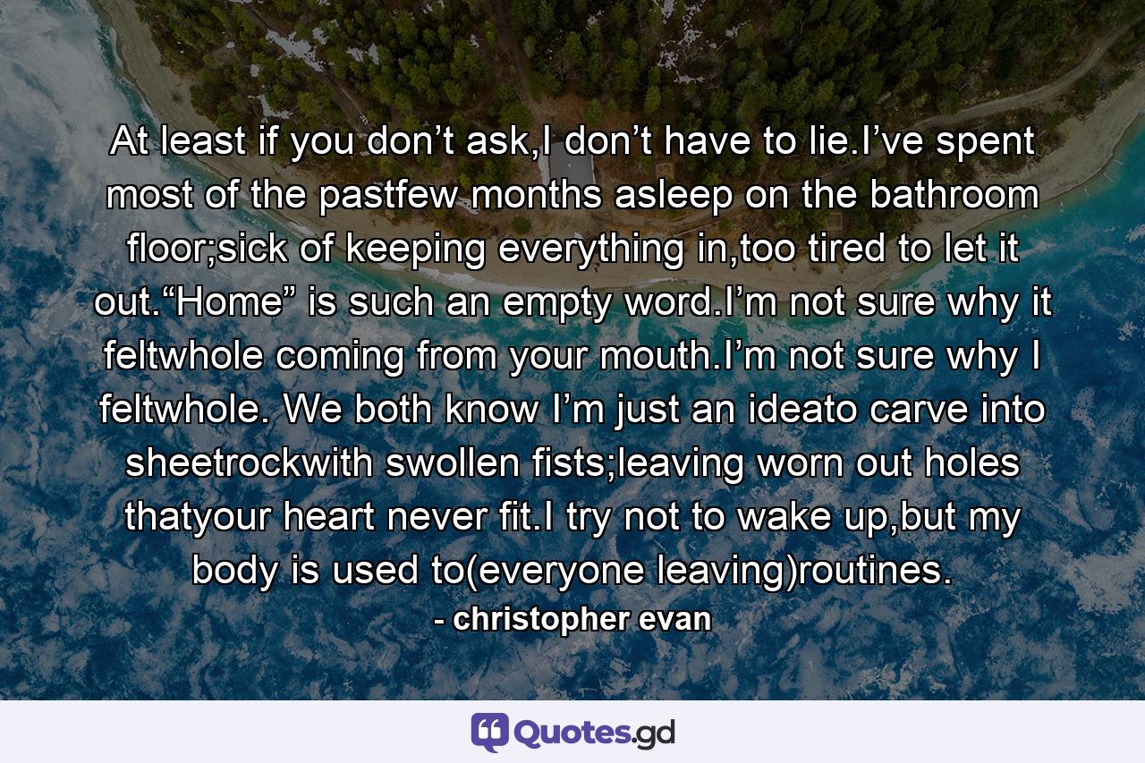 At least if you don’t ask,I don’t have to lie.I’ve spent most of the pastfew months asleep on the bathroom floor;sick of keeping everything in,too tired to let it out.“Home” is such an empty word.I’m not sure why it feltwhole coming from your mouth.I’m not sure why I feltwhole. We both know I’m just an ideato carve into sheetrockwith swollen fists;leaving worn out holes thatyour heart never fit.I try not to wake up,but my body is used to(everyone leaving)routines. - Quote by christopher evan