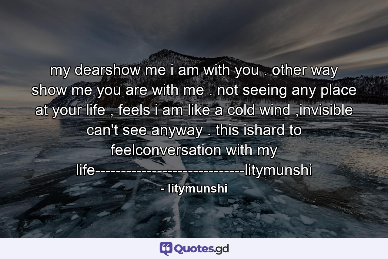 my dearshow me i am with you . other way show me you are with me . not seeing any place at your life , feels i am like a cold wind ,invisible can't see anyway . this ishard to feelconversation with my life-----------------------------litymunshi - Quote by litymunshi