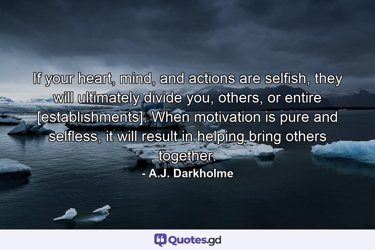 If your heart, mind, and actions are selfish, they will ultimately divide you, others, or entire [establishments]. When motivation is pure and selfless, it will result in helping bring others together. - Quote by A.J. Darkholme