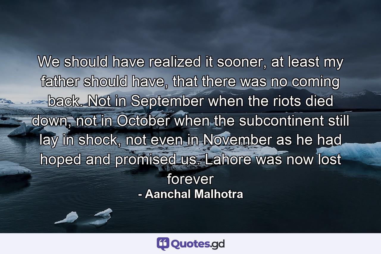 We should have realized it sooner, at least my father should have, that there was no coming back. Not in September when the riots died down, not in October when the subcontinent still lay in shock, not even in November as he had hoped and promised us. Lahore was now lost forever - Quote by Aanchal Malhotra