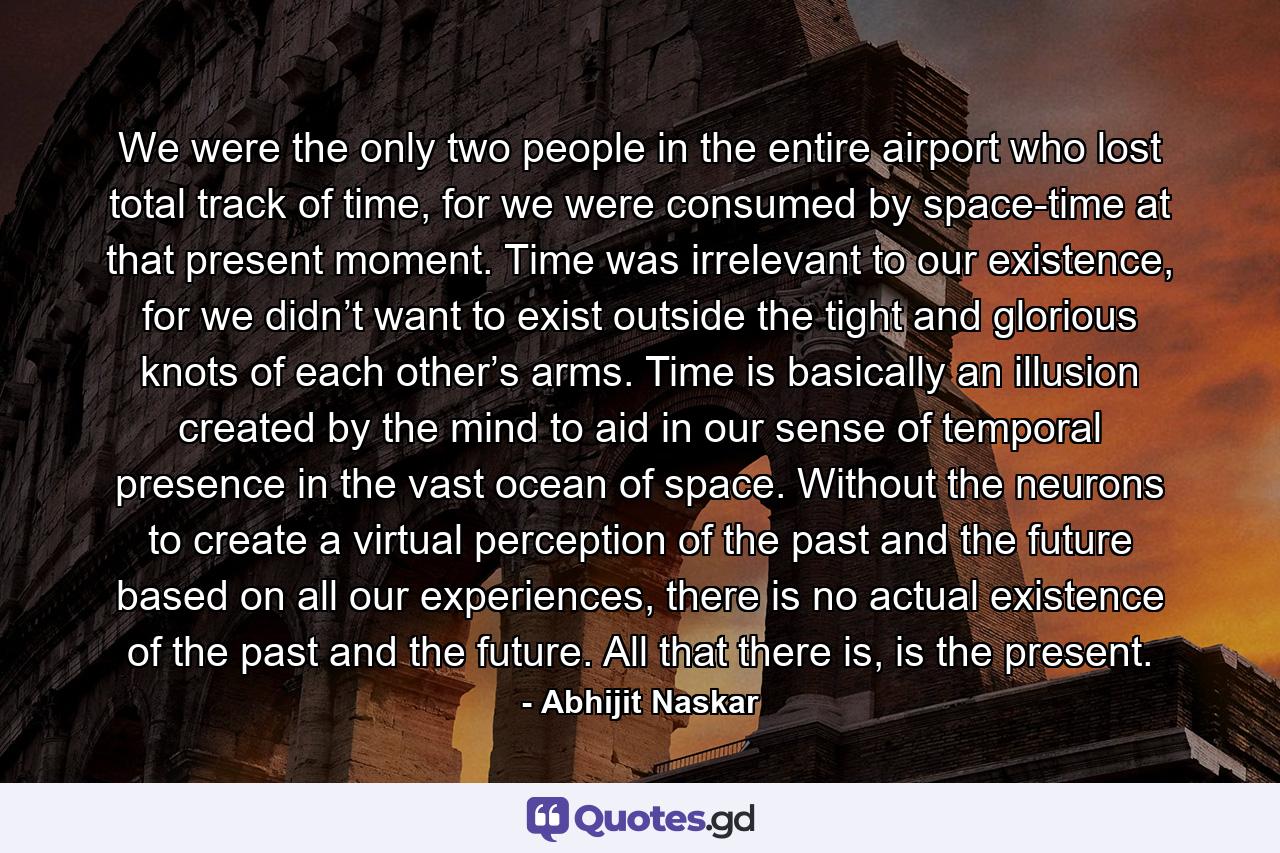 We were the only two people in the entire airport who lost total track of time, for we were consumed by space-time at that present moment. Time was irrelevant to our existence, for we didn’t want to exist outside the tight and glorious knots of each other’s arms. Time is basically an illusion created by the mind to aid in our sense of temporal presence in the vast ocean of space. Without the neurons to create a virtual perception of the past and the future based on all our experiences, there is no actual existence of the past and the future. All that there is, is the present. - Quote by Abhijit Naskar