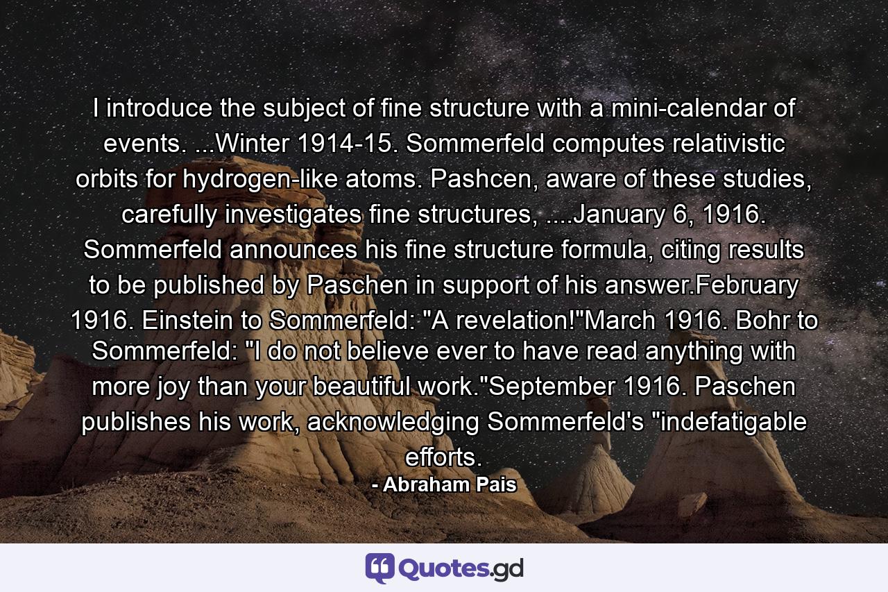 I introduce the subject of fine structure with a mini-calendar of events. ...Winter 1914-15. Sommerfeld computes relativistic orbits for hydrogen-like atoms. Pashcen, aware of these studies, carefully investigates fine structures, ....January 6, 1916. Sommerfeld announces his fine structure formula, citing results to be published by Paschen in support of his answer.February 1916. Einstein to Sommerfeld: 