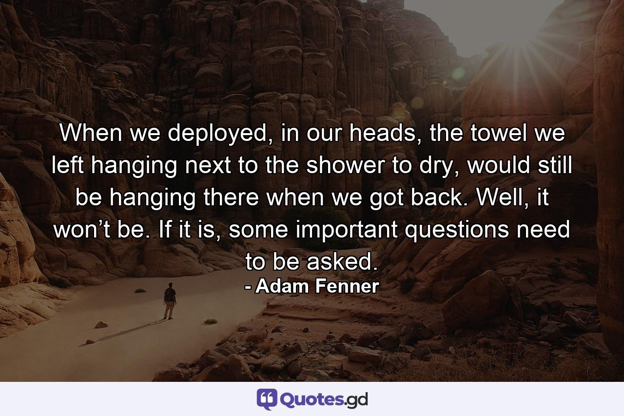 When we deployed, in our heads, the towel we left hanging next to the shower to dry, would still be hanging there when we got back. Well, it won’t be. If it is, some important questions need to be asked. - Quote by Adam Fenner