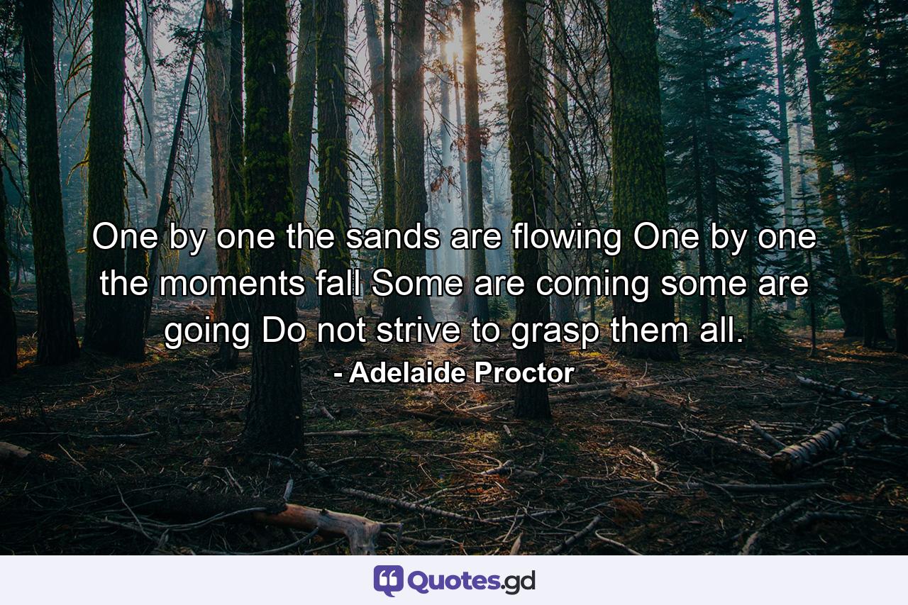 One by one the sands are flowing  One by one the moments fall  Some are coming  some are going  Do not strive to grasp them all. - Quote by Adelaide Proctor