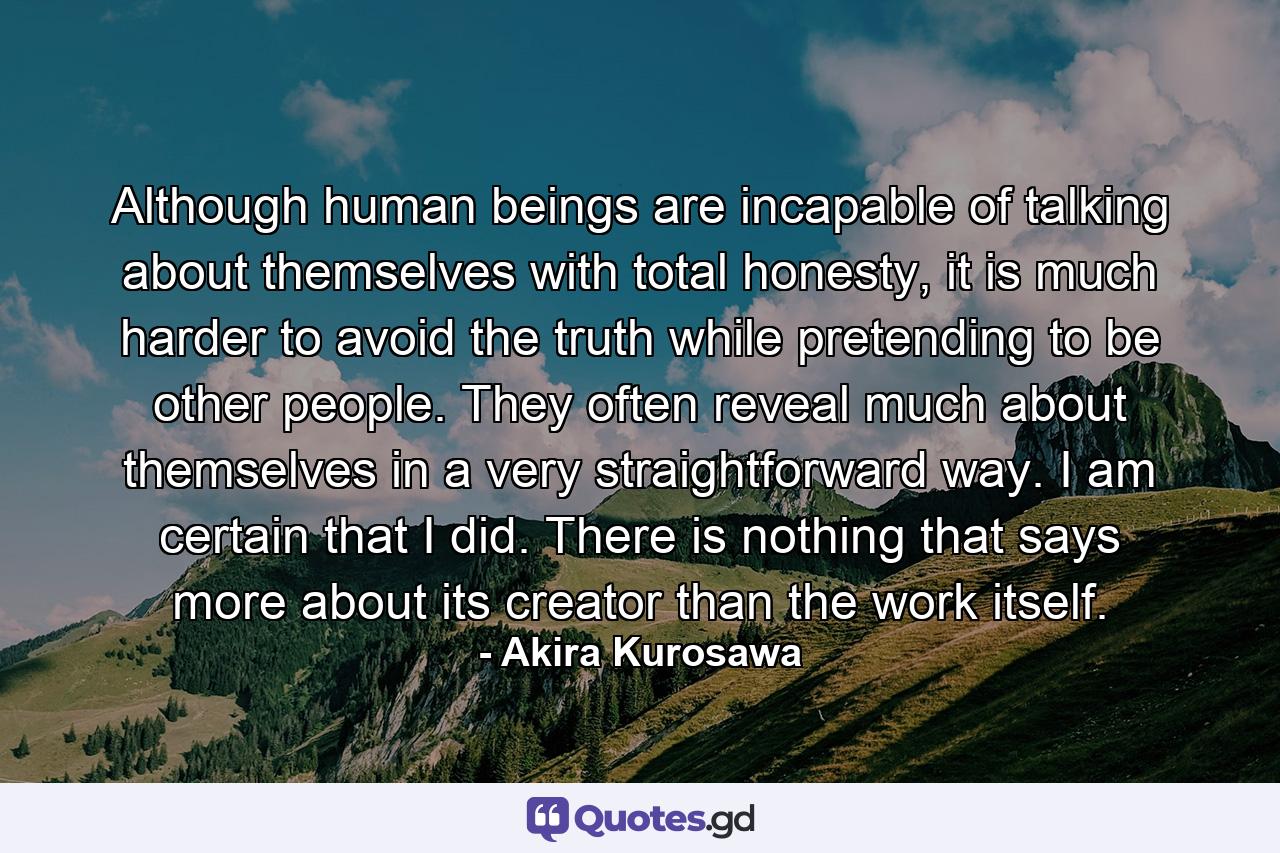 Although human beings are incapable of talking about themselves with total honesty, it is much harder to avoid the truth while pretending to be other people. They often reveal much about themselves in a very straightforward way. I am certain that I did. There is nothing that says more about its creator than the work itself. - Quote by Akira Kurosawa