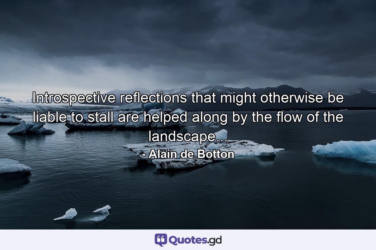 Introspective reflections that might otherwise be liable to stall are helped along by the flow of the landscape... - Quote by Alain de Botton