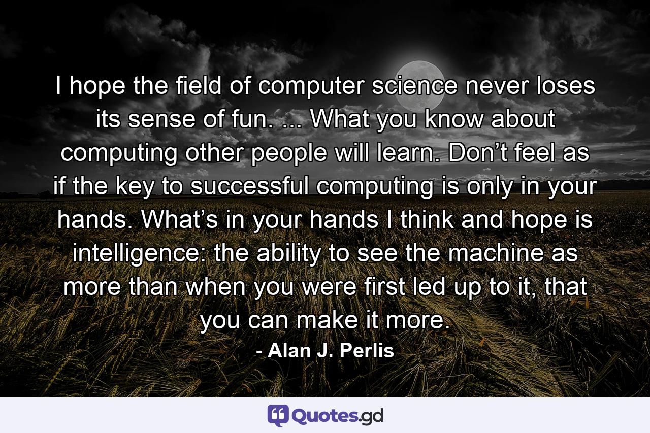 I hope the ﬁeld of computer science never loses its sense of fun. ... What you know about computing other people will learn. Don’t feel as if the key to successful computing is only in your hands. What’s in your hands I think and hope is intelligence: the ability to see the machine as more than when you were ﬁrst led up to it, that you can make it more. - Quote by Alan J. Perlis