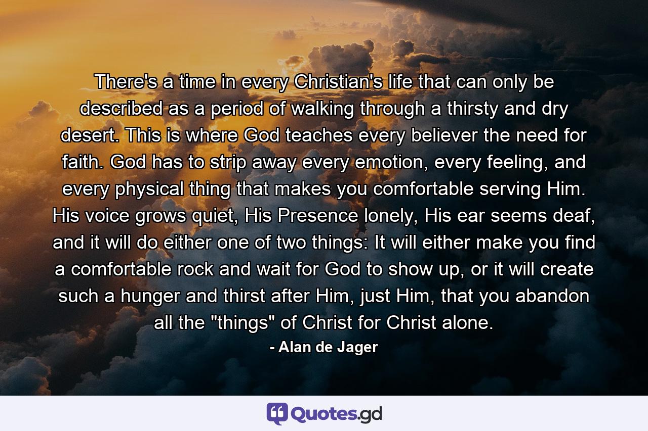 There's a time in every Christian's life that can only be described as a period of walking through a thirsty and dry desert. This is where God teaches every believer the need for faith. God has to strip away every emotion, every feeling, and every physical thing that makes you comfortable serving Him. His voice grows quiet, His Presence lonely, His ear seems deaf, and it will do either one of two things: It will either make you find a comfortable rock and wait for God to show up, or it will create such a hunger and thirst after Him, just Him, that you abandon all the 