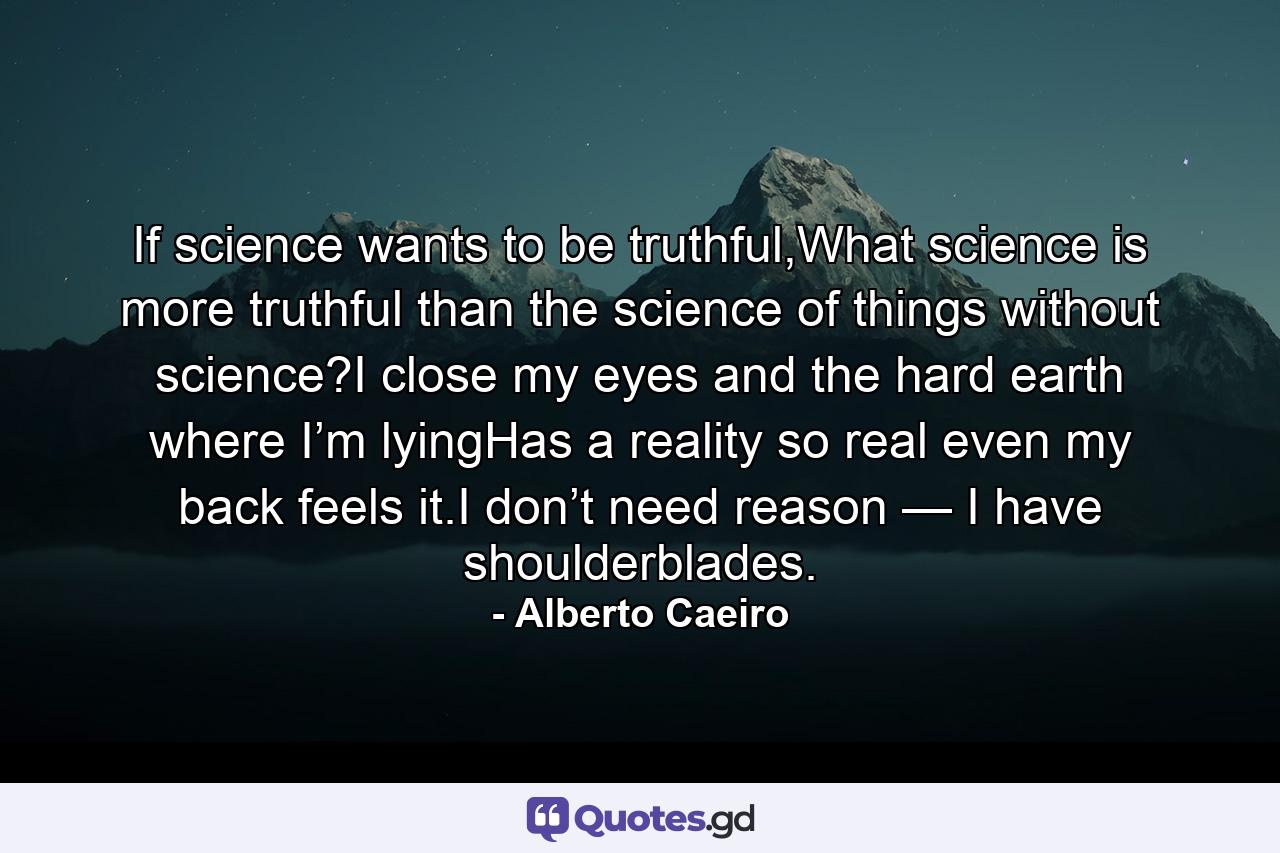 If science wants to be truthful,What science is more truthful than the science of things without science?I close my eyes and the hard earth where I’m lyingHas a reality so real even my back feels it.I don’t need reason — I have shoulderblades. - Quote by Alberto Caeiro