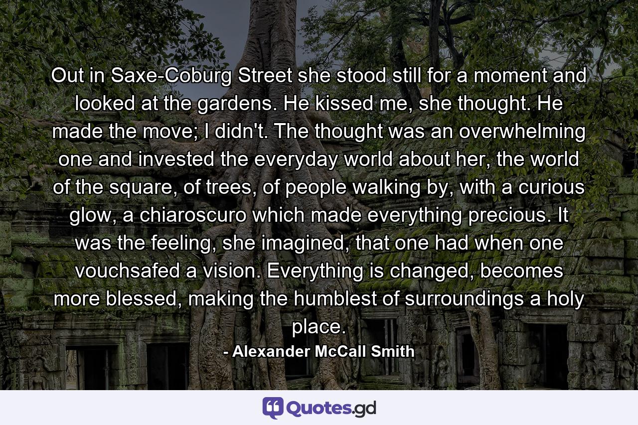 Out in Saxe-Coburg Street she stood still for a moment and looked at the gardens. He kissed me, she thought. He made the move; I didn't. The thought was an overwhelming one and invested the everyday world about her, the world of the square, of trees, of people walking by, with a curious glow, a chiaroscuro which made everything precious. It was the feeling, she imagined, that one had when one vouchsafed a vision. Everything is changed, becomes more blessed, making the humblest of surroundings a holy place. - Quote by Alexander McCall Smith