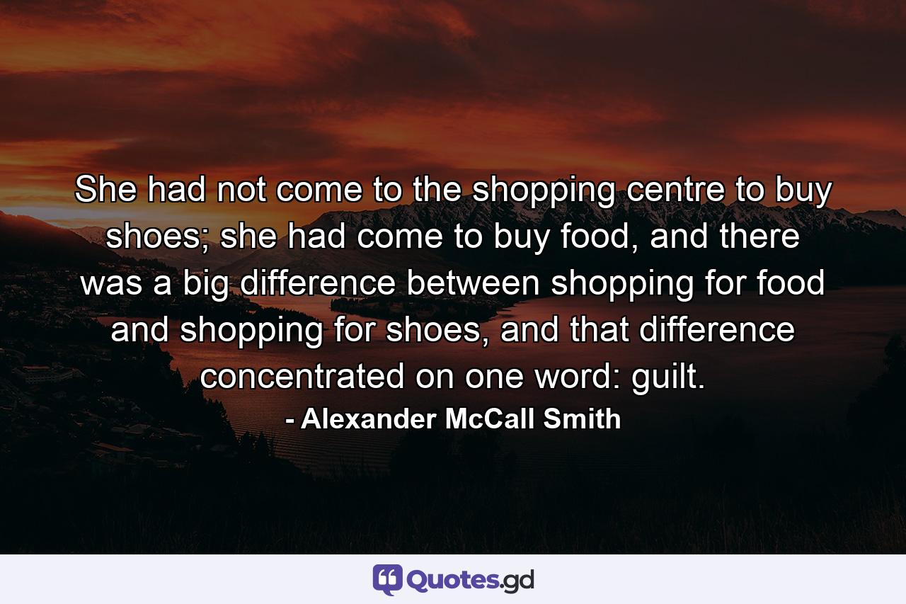 She had not come to the shopping centre to buy shoes; she had come to buy food, and there was a big difference between shopping for food and shopping for shoes, and that difference concentrated on one word: guilt. - Quote by Alexander McCall Smith