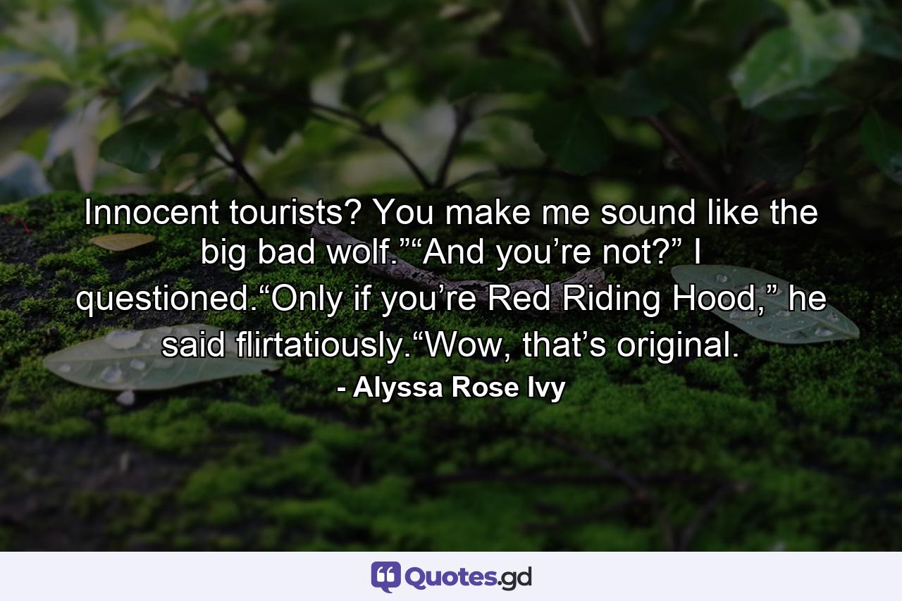 Innocent tourists? You make me sound like the big bad wolf.”“And you’re not?” I questioned.“Only if you’re Red Riding Hood,” he said flirtatiously.“Wow, that’s original. - Quote by Alyssa Rose Ivy