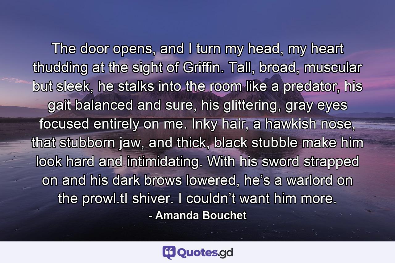 The door opens, and I turn my head, my heart thudding at the sight of Griffin. Tall, broad, muscular but sleek, he stalks into the room like a predator, his gait balanced and sure, his glittering, gray eyes focused entirely on me. Inky hair, a hawkish nose, that stubborn jaw, and thick, black stubble make him look hard and intimidating. With his sword strapped on and his dark brows lowered, he’s a warlord on the prowl.tI shiver. I couldn’t want him more. - Quote by Amanda Bouchet