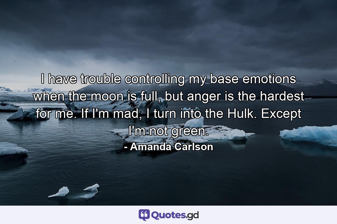 I have trouble controlling my base emotions when the moon is full, but anger is the hardest for me. If I'm mad, I turn into the Hulk. Except I'm not green. - Quote by Amanda Carlson