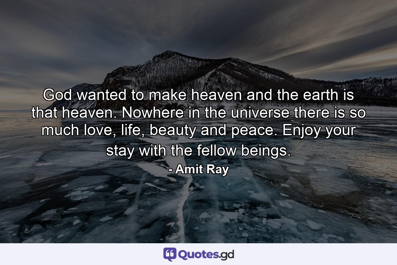 God wanted to make heaven and the earth is that heaven. Nowhere in the universe there is so much love, life, beauty and peace. Enjoy your stay with the fellow beings. - Quote by Amit Ray