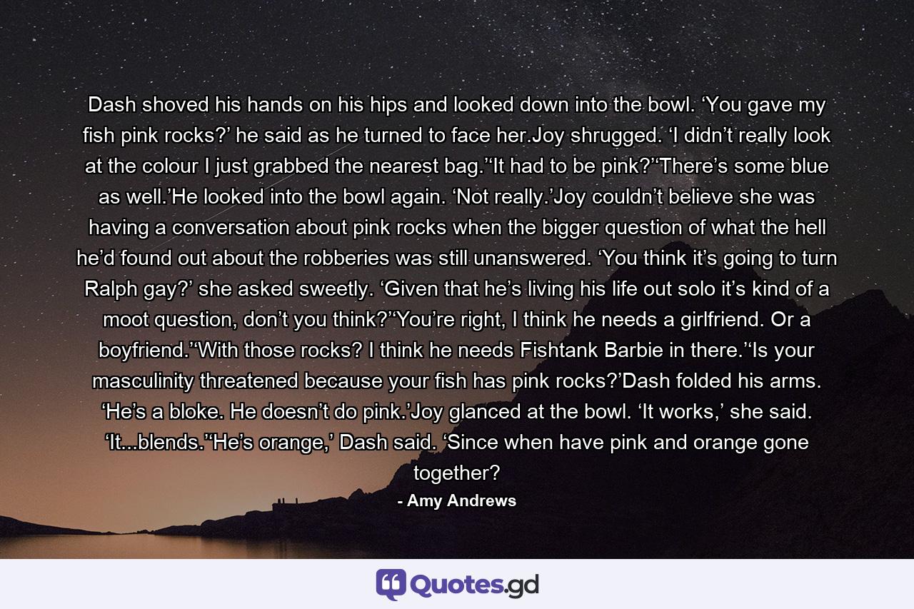 Dash shoved his hands on his hips and looked down into the bowl. ‘You gave my fish pink rocks?’ he said as he turned to face her.Joy shrugged. ‘I didn’t really look at the colour I just grabbed the nearest bag.’‘It had to be pink?’‘There’s some blue as well.’He looked into the bowl again. ‘Not really.’Joy couldn’t believe she was having a conversation about pink rocks when the bigger question of what the hell he’d found out about the robberies was still unanswered. ‘You think it’s going to turn Ralph gay?’ she asked sweetly. ‘Given that he’s living his life out solo it’s kind of a moot question, don’t you think?’‘You’re right, I think he needs a girlfriend. Or a boyfriend.’‘With those rocks? I think he needs Fishtank Barbie in there.’‘Is your masculinity threatened because your fish has pink rocks?’Dash folded his arms. ‘He’s a bloke. He doesn’t do pink.’Joy glanced at the bowl. ‘It works,’ she said. ‘It...blends.’‘He’s orange,’ Dash said. ‘Since when have pink and orange gone together? - Quote by Amy Andrews