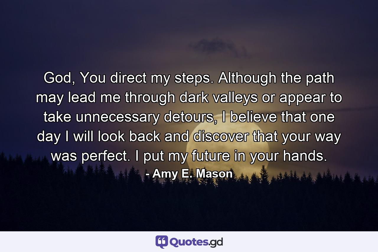 God, You direct my steps. Although the path may lead me through dark valleys or appear to take unnecessary detours, I believe that one day I will look back and discover that your way was perfect. I put my future in your hands. - Quote by Amy E. Mason