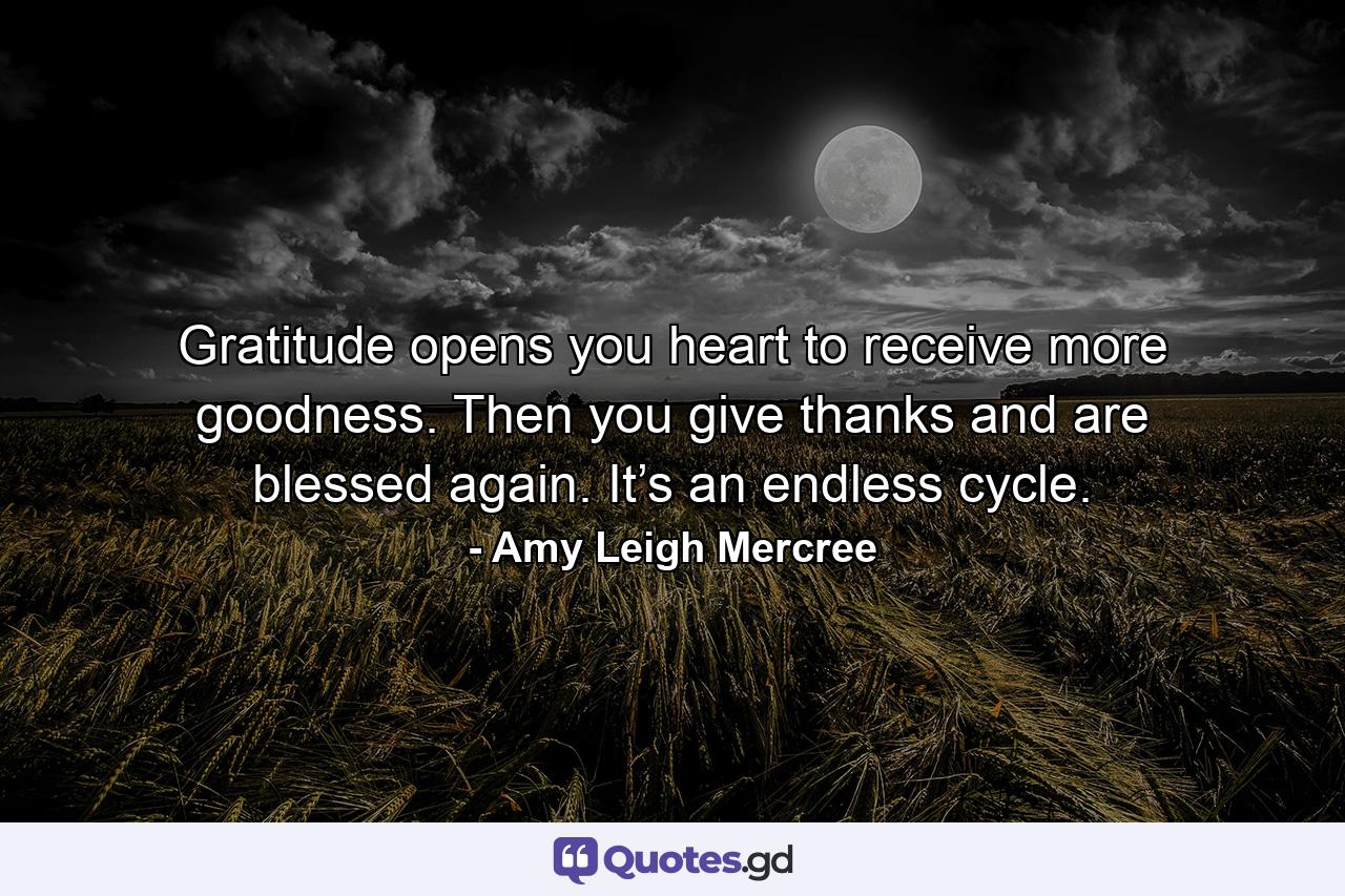 Gratitude opens you heart to receive more goodness. Then you give thanks and are blessed again. It’s an endless cycle. - Quote by Amy Leigh Mercree