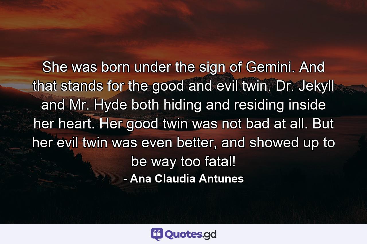 She was born under the sign of Gemini. And that stands for the good and evil twin. Dr. Jekyll and Mr. Hyde both hiding and residing inside her heart. Her good twin was not bad at all. But her evil twin was even better, and showed up to be way too fatal! - Quote by Ana Claudia Antunes