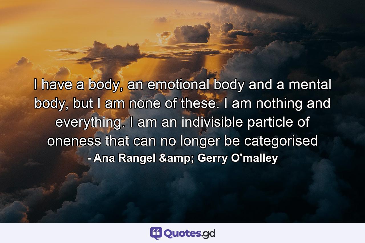 I have a body, an emotional body and a mental body, but I am none of these. I am nothing and everything. I am an indivisible particle of oneness that can no longer be categorised - Quote by Ana Rangel & Gerry O'malley