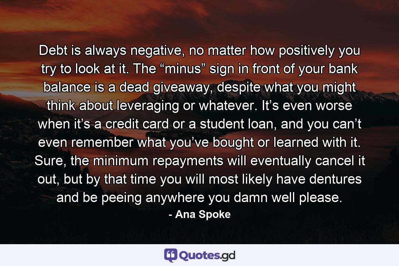 Debt is always negative, no matter how positively you try to look at it. The “minus” sign in front of your bank balance is a dead giveaway, despite what you might think about leveraging or whatever. It’s even worse when it’s a credit card or a student loan, and you can’t even remember what you’ve bought or learned with it. Sure, the minimum repayments will eventually cancel it out, but by that time you will most likely have dentures and be peeing anywhere you damn well please. - Quote by Ana Spoke