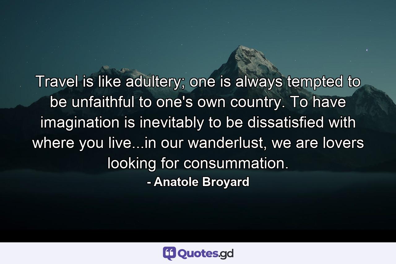 Travel is like adultery; one is always tempted to be unfaithful to one's own country. To have imagination is inevitably to be dissatisfied with where you live...in our wanderlust, we are lovers looking for consummation. - Quote by Anatole Broyard