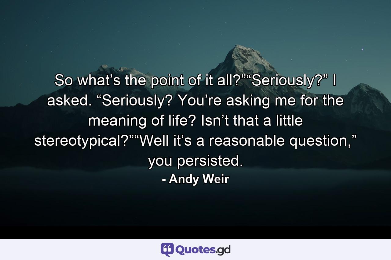 So what’s the point of it all?”“Seriously?” I asked. “Seriously? You’re asking me for the meaning of life? Isn’t that a little stereotypical?”“Well it’s a reasonable question,” you persisted. - Quote by Andy Weir