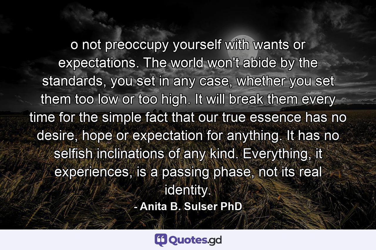 o not preoccupy yourself with wants or expectations. The world won't abide by the standards, you set in any case, whether you set them too low or too high. It will break them every time for the simple fact that our true essence has no desire, hope or expectation for anything. It has no selfish inclinations of any kind. Everything, it experiences, is a passing phase, not its real identity. - Quote by Anita B. Sulser PhD