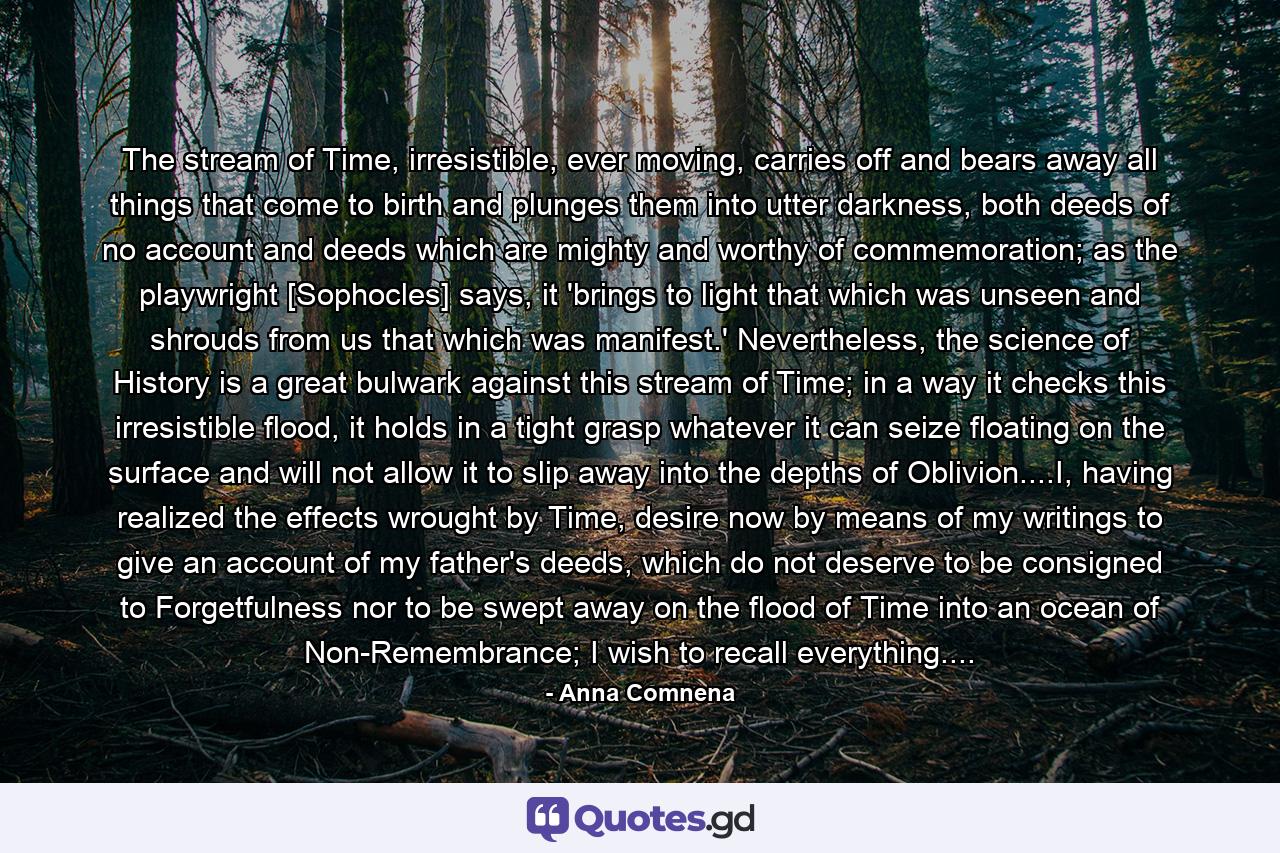 The stream of Time, irresistible, ever moving, carries off and bears away all things that come to birth and plunges them into utter darkness, both deeds of no account and deeds which are mighty and worthy of commemoration; as the playwright [Sophocles] says, it 'brings to light that which was unseen and shrouds from us that which was manifest.' Nevertheless, the science of History is a great bulwark against this stream of Time; in a way it checks this irresistible flood, it holds in a tight grasp whatever it can seize floating on the surface and will not allow it to slip away into the depths of Oblivion....I, having realized the effects wrought by Time, desire now by means of my writings to give an account of my father's deeds, which do not deserve to be consigned to Forgetfulness nor to be swept away on the flood of Time into an ocean of Non-Remembrance; I wish to recall everything.... - Quote by Anna Comnena