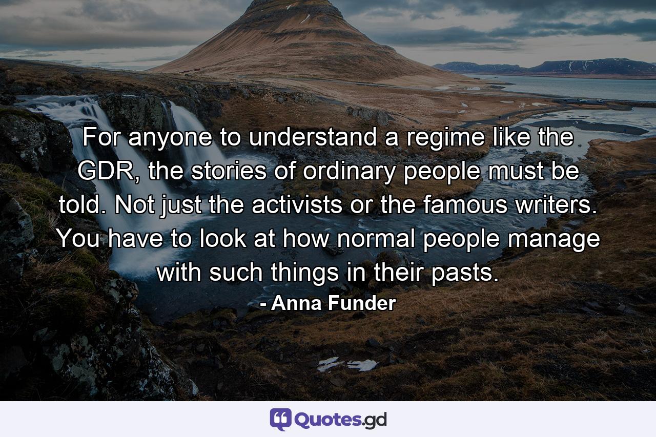 For anyone to understand a regime like the GDR, the stories of ordinary people must be told. Not just the activists or the famous writers. You have to look at how normal people manage with such things in their pasts. - Quote by Anna Funder