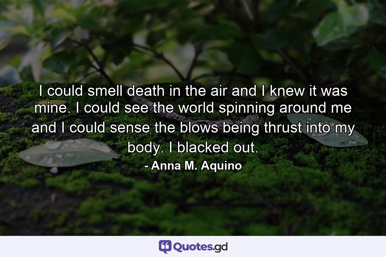 I could smell death in the air and I knew it was mine. I could see the world spinning around me and I could sense the blows being thrust into my body. I blacked out. - Quote by Anna M. Aquino