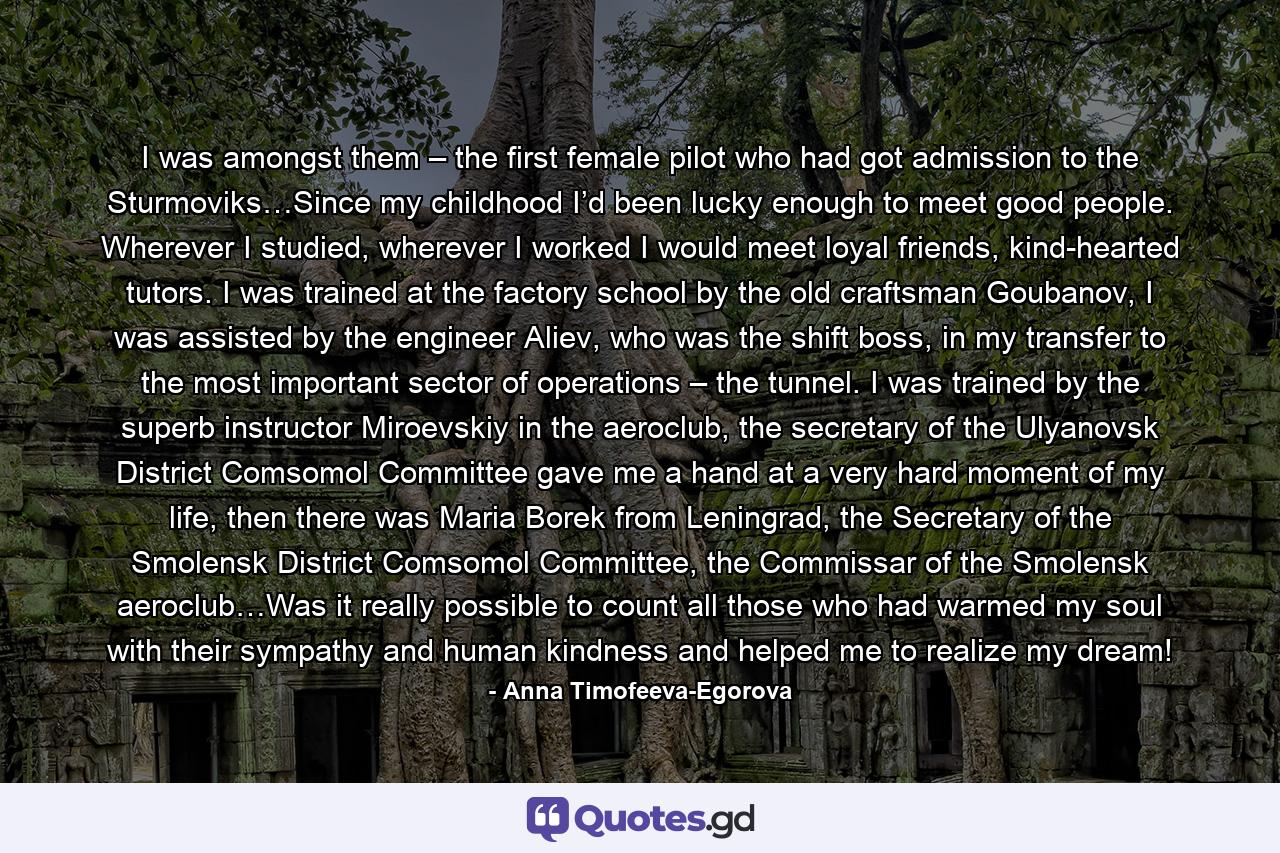 I was amongst them – the first female pilot who had got admission to the Sturmoviks…Since my childhood I’d been lucky enough to meet good people. Wherever I studied, wherever I worked I would meet loyal friends, kind-hearted tutors. I was trained at the factory school by the old craftsman Goubanov, I was assisted by the engineer Aliev, who was the shift boss, in my transfer to the most important sector of operations – the tunnel. I was trained by the superb instructor Miroevskiy in the aeroclub, the secretary of the Ulyanovsk District Comsomol Committee gave me a hand at a very hard moment of my life, then there was Maria Borek from Leningrad, the Secretary of the Smolensk District Comsomol Committee, the Commissar of the Smolensk aeroclub…Was it really possible to count all those who had warmed my soul with their sympathy and human kindness and helped me to realize my dream! - Quote by Anna Timofeeva-Egorova