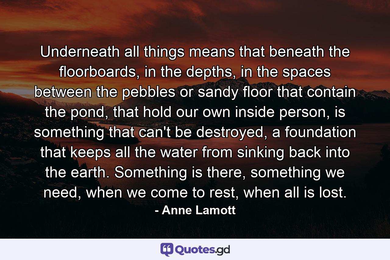 Underneath all things means that beneath the floorboards, in the depths, in the spaces between the pebbles or sandy floor that contain the pond, that hold our own inside person, is something that can't be destroyed, a foundation that keeps all the water from sinking back into the earth. Something is there, something we need, when we come to rest, when all is lost. - Quote by Anne Lamott