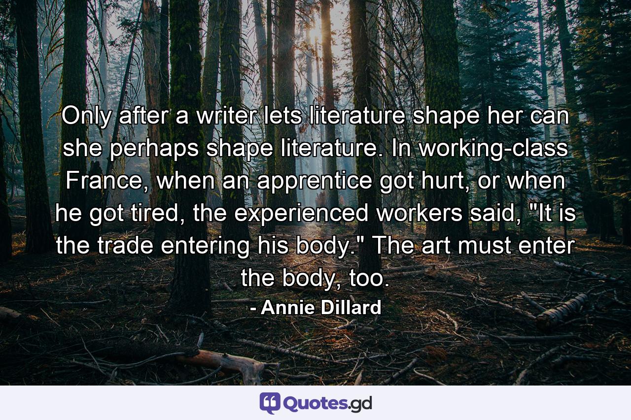 Only after a writer lets literature shape her can she perhaps shape literature. In working-class France, when an apprentice got hurt, or when he got tired, the experienced workers said, 