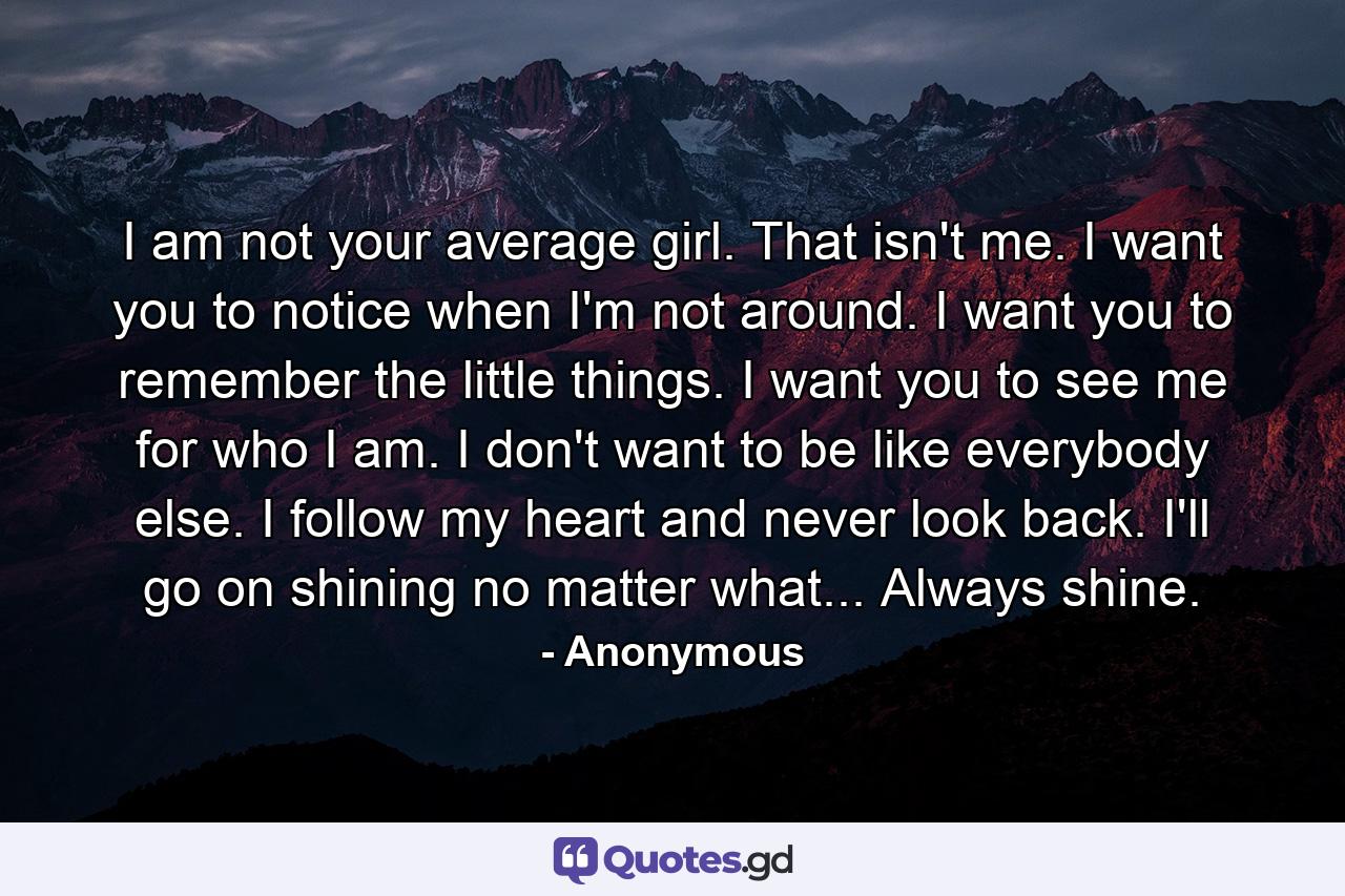 I am not your average girl. That isn't me. I want you to notice when I'm not around. I want you to remember the little things. I want you to see me for who I am. I don't want to be like everybody else. I follow my heart and never look back. I'll go on shining no matter what... Always shine. - Quote by Anonymous