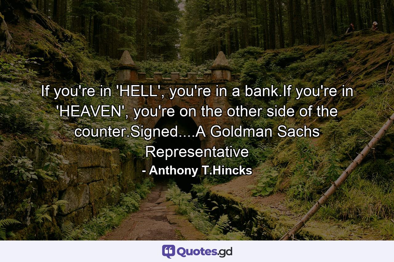 If you're in 'HELL', you're in a bank.If you're in 'HEAVEN', you're on the other side of the counter.Signed....A Goldman Sachs Representative - Quote by Anthony T.Hincks