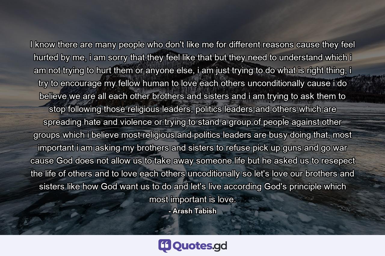 I know there are many people who don't like me for different reasons cause they feel hurted by me, i am sorry that they feel like that but they need to understand which i am not trying to hurt them or anyone else, i am just trying to do what is right thing, i try to encourage my fellow human to love each others unconditionally cause i do believe we are all each other brothers and sisters and i am trying to ask them to stop following those religious leaders, politics leaders and others which are spreading hate and violence or trying to stand a group of people against other groups which i believe most religious and politics leaders are busy doing that, most important i am asking my brothers and sisters to refuse pick up guns and go war cause God does not allow us to take away someone life but he asked us to resepect the life of others and to love each others uncoditionally so let's love our brothers and sisters like how God want us to do and let's live according God's principle which most important is love. - Quote by Arash Tabish