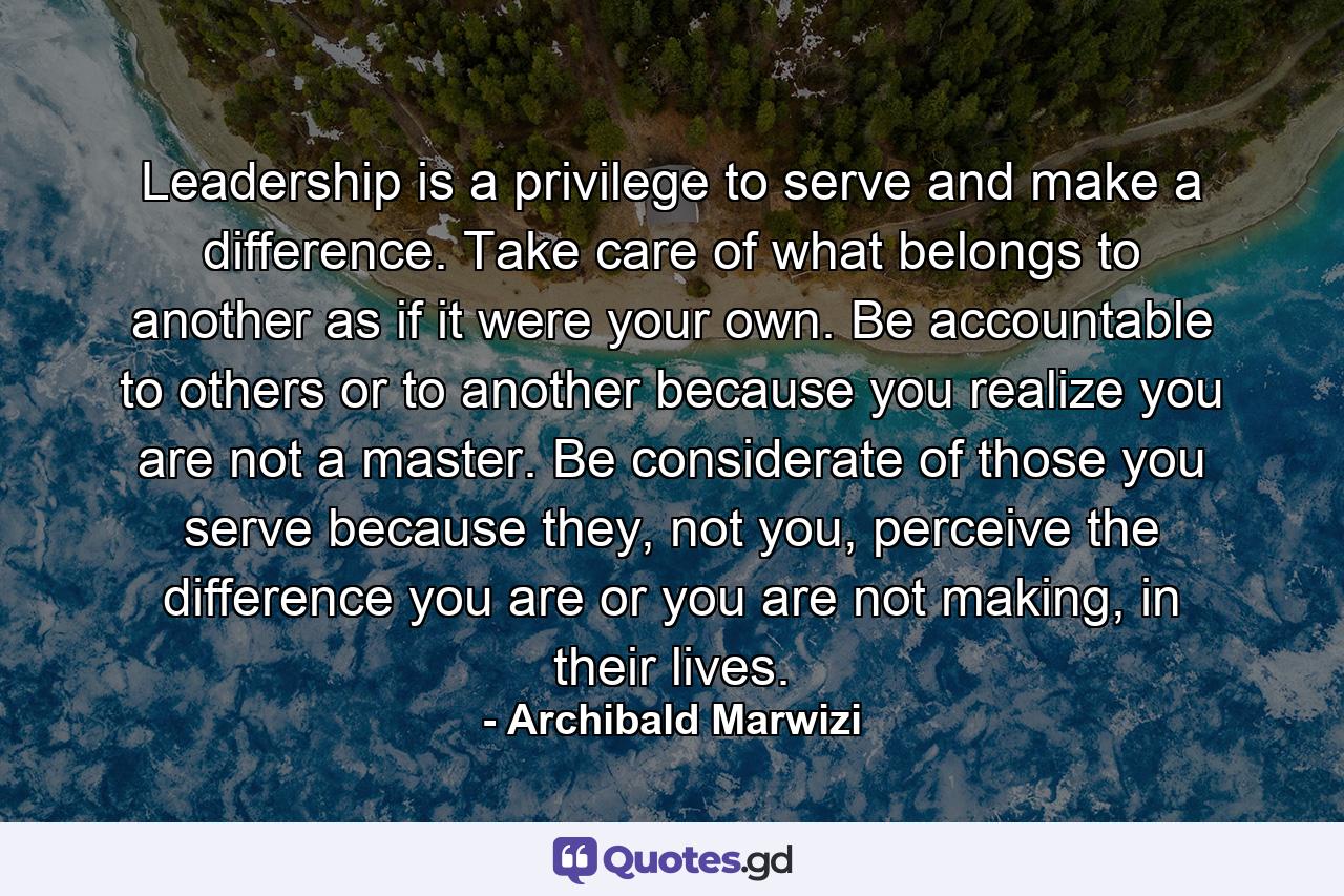 Leadership is a privilege to serve and make a difference. Take care of what belongs to another as if it were your own. Be accountable to others or to another because you realize you are not a master. Be considerate of those you serve because they, not you, perceive the difference you are or you are not making, in their lives. - Quote by Archibald Marwizi