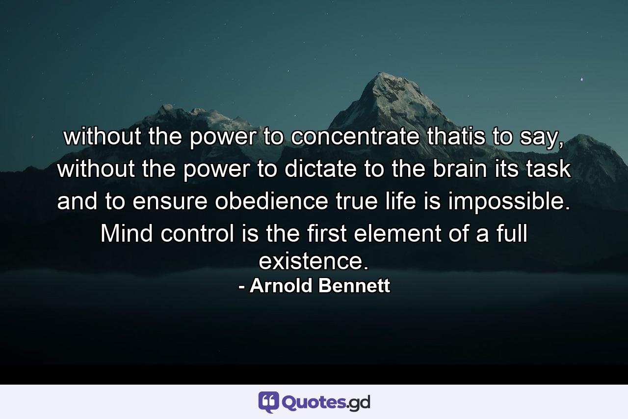 without the power to concentrate thatis to say, without the power to dictate to the brain its task and to ensure obedience true life is impossible. Mind control is the first element of a full existence. - Quote by Arnold Bennett