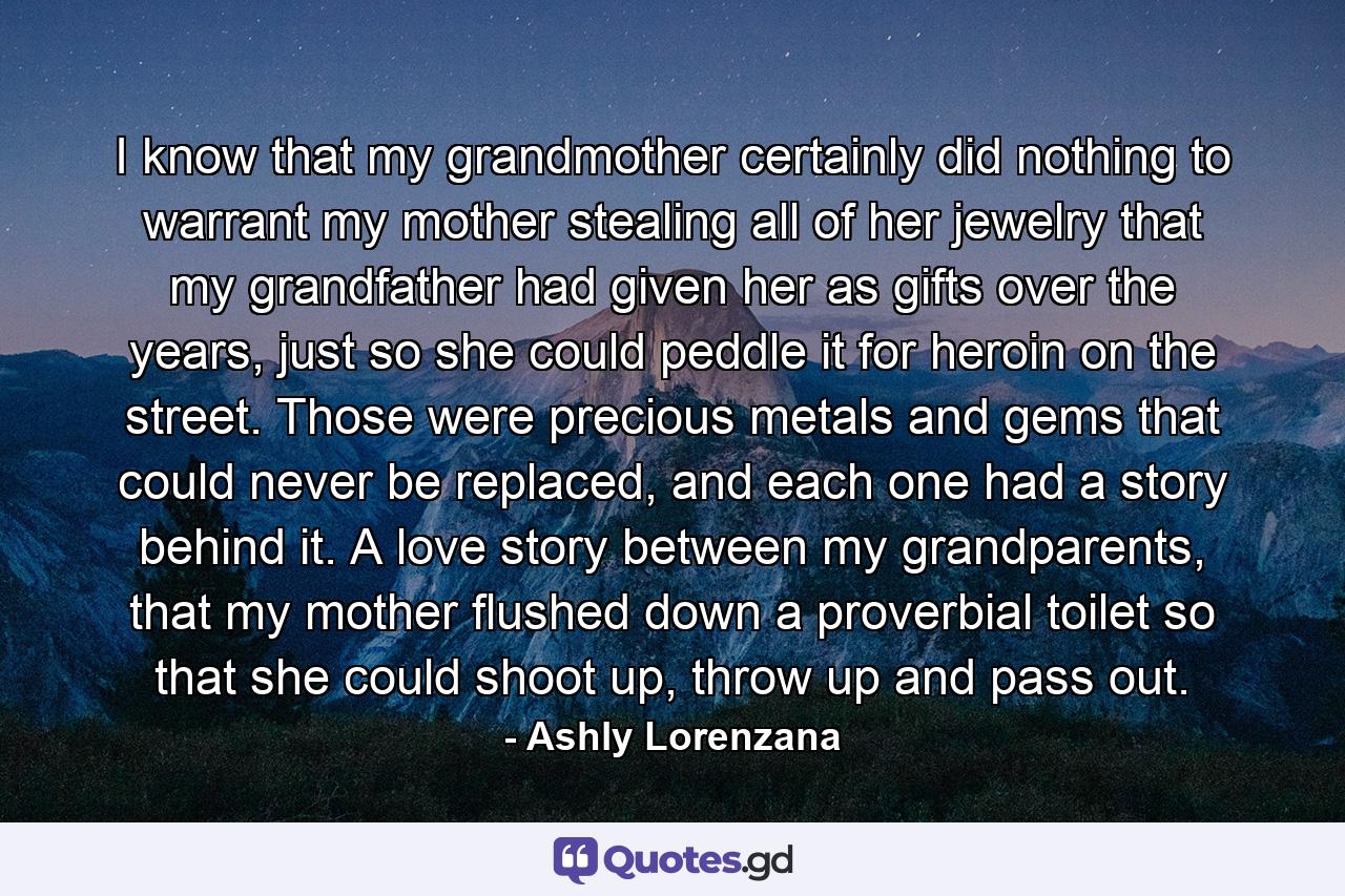 I know that my grandmother certainly did nothing to warrant my mother stealing all of her jewelry that my grandfather had given her as gifts over the years, just so she could peddle it for heroin on the street. Those were precious metals and gems that could never be replaced, and each one had a story behind it. A love story between my grandparents, that my mother flushed down a proverbial toilet so that she could shoot up, throw up and pass out. - Quote by Ashly Lorenzana