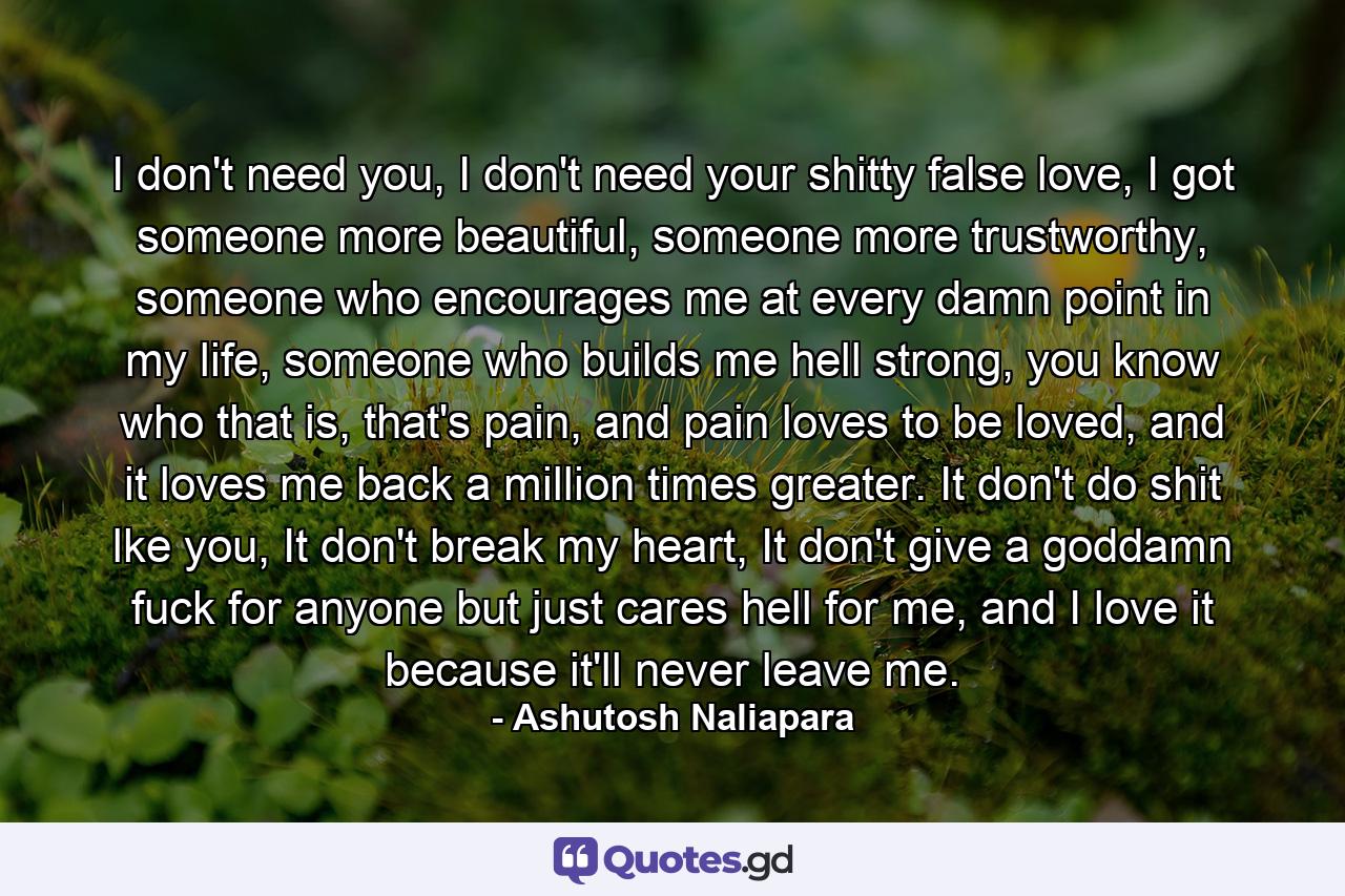 I don't need you, I don't need your shitty false love, I got someone more beautiful, someone more trustworthy, someone who encourages me at every damn point in my life, someone who builds me hell strong, you know who that is, that's pain, and pain loves to be loved, and it loves me back a million times greater. It don't do shit lke you, It don't break my heart, It don't give a goddamn fuck for anyone but just cares hell for me, and I love it because it'll never leave me. - Quote by Ashutosh Naliapara