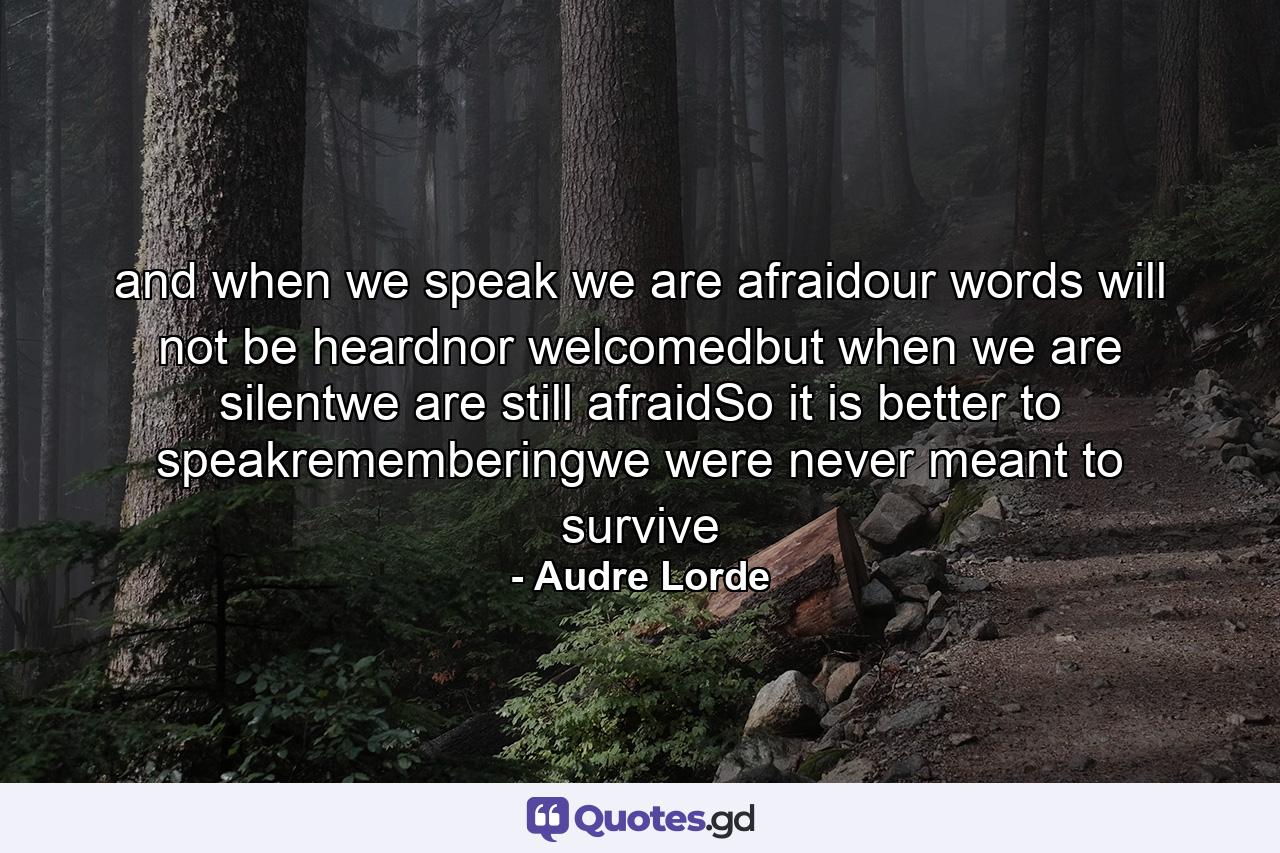 and when we speak we are afraidour words will not be heardnor welcomedbut when we are silentwe are still afraidSo it is better to speakrememberingwe were never meant to survive - Quote by Audre Lorde